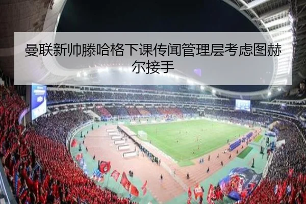 曼联新帅滕哈格下课传闻管理层考虑图赫尔接手