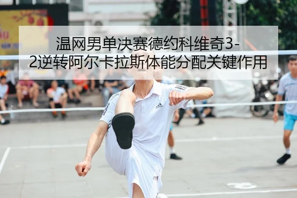 温网男单决赛德约科维奇3-2逆转阿尔卡拉斯体能分配关键作用