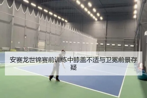 安赛龙世锦赛前训练中膝盖不适与卫冕前景存疑