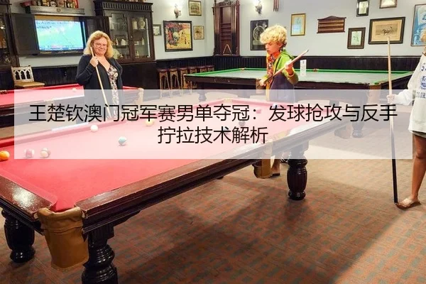 王楚钦澳门冠军赛男单夺冠：发球抢攻与反手拧拉技术解析