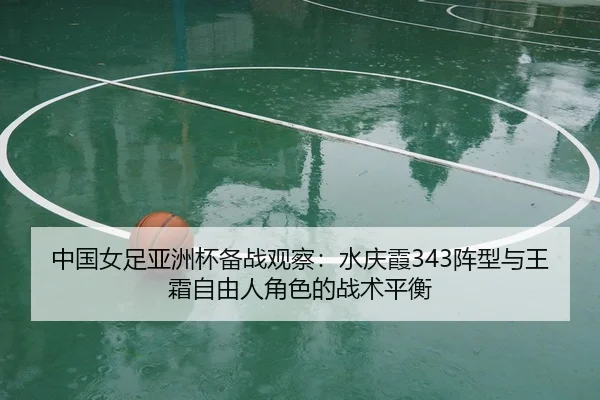 中国女足亚洲杯备战观察：水庆霞343阵型与王霜自由人角色的战术平衡